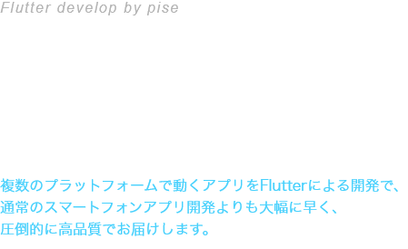 Flutter develop bt pise Flutterによるクロスプラットフォーム開発 複数のプラットフォームで動くアプリをFlutterによる開発で、通常のスマートフォンアプリ開発よりも大幅に早く、圧倒的に高品質でお届けします。